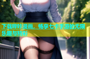 下载哔咔漫画，畅享七卡手游的无限乐趣与精彩